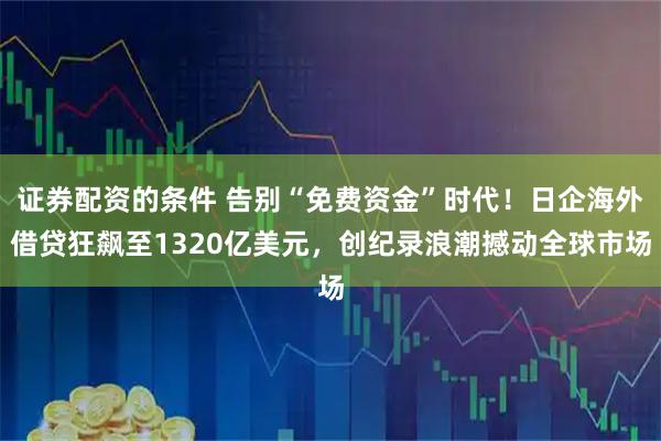 证券配资的条件 告别“免费资金”时代！日企海外借贷狂飙至1320亿美元，创纪录浪潮撼动全球市场