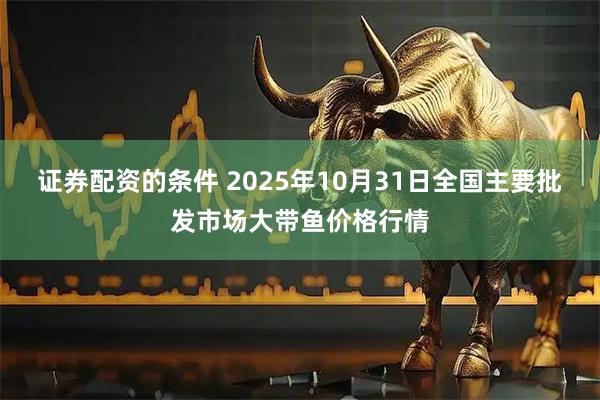 证券配资的条件 2025年10月31日全国主要批发市场大带鱼价格行情