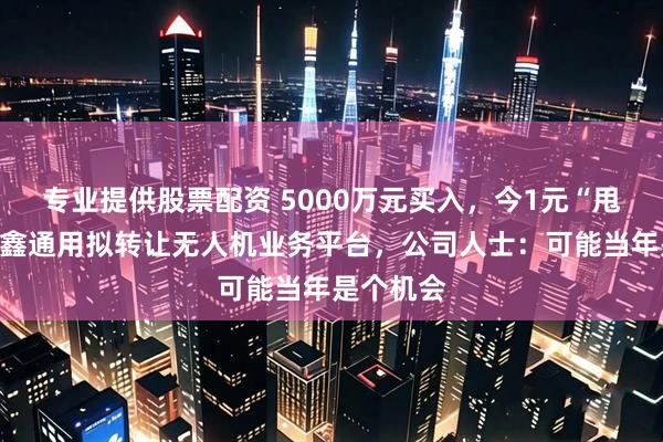 专业提供股票配资 5000万元买入，今1元“甩卖”！隆鑫通用拟转让无人机业务平台，公司人士：可能当年是个机会