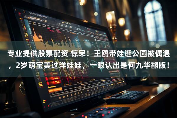 专业提供股票配资 惊呆！王鸥带娃逛公园被偶遇，2岁萌宝美过洋娃娃，一眼认出是何九华翻版！