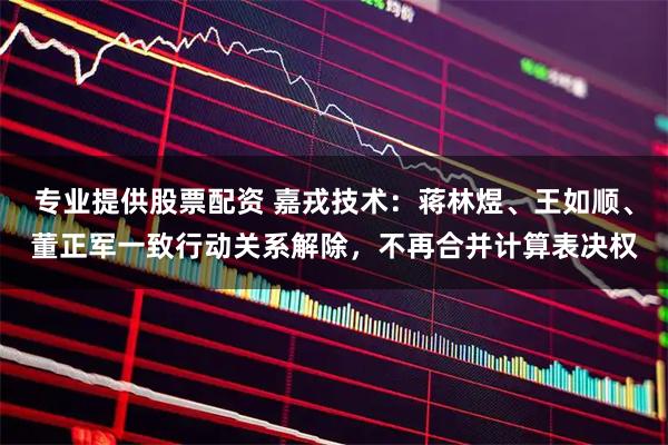 专业提供股票配资 嘉戎技术：蒋林煜、王如顺、董正军一致行动关系解除，不再合并计算表决权