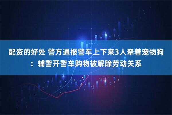 配资的好处 警方通报警车上下来3人牵着宠物狗：辅警开警车购物被解除劳动关系