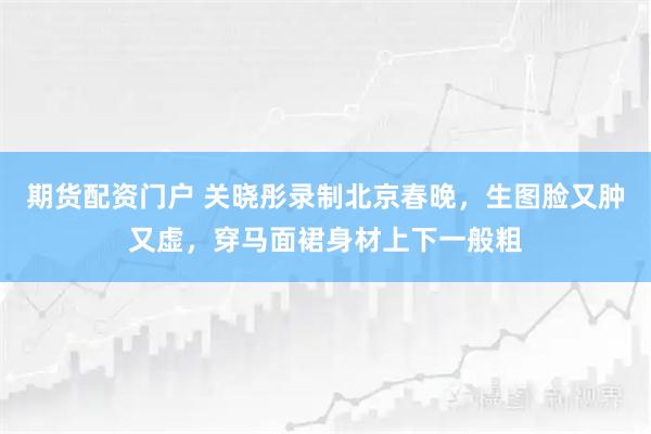 期货配资门户 关晓彤录制北京春晚，生图脸又肿又虚，穿马面裙身材上下一般粗