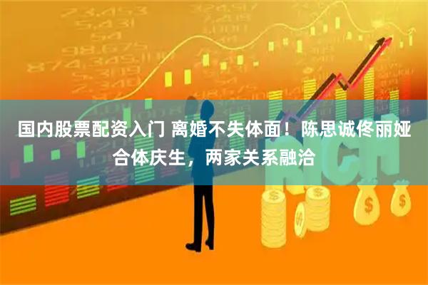 国内股票配资入门 离婚不失体面！陈思诚佟丽娅合体庆生，两家关系融洽