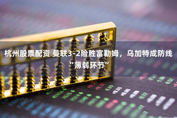 杭州股票配资 曼联3-2险胜富勒姆，乌加特成防线“薄弱环节”