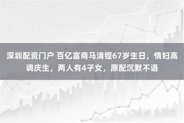 深圳配资门户 百亿富商马清铿67岁生日，情妇高调庆生，两人有4子女，原配沉默不语