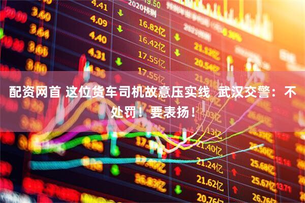 配资网首 这位货车司机故意压实线  武汉交警：不处罚！要表扬！
