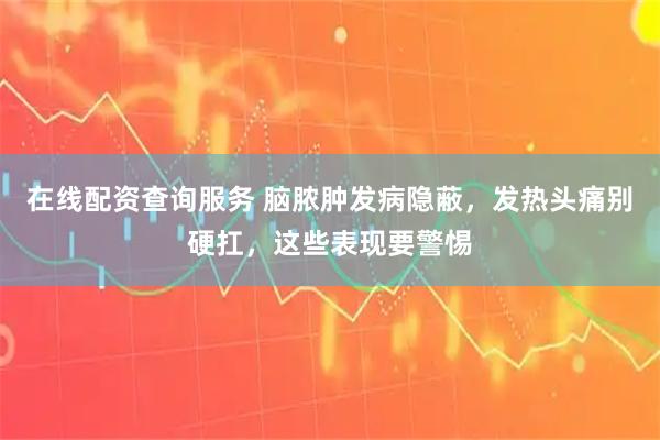 在线配资查询服务 脑脓肿发病隐蔽，发热头痛别硬扛，这些表现要警惕
