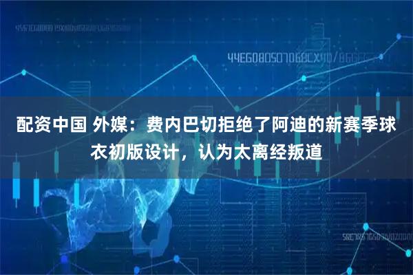 配资中国 外媒：费内巴切拒绝了阿迪的新赛季球衣初版设计，认为太离经叛道
