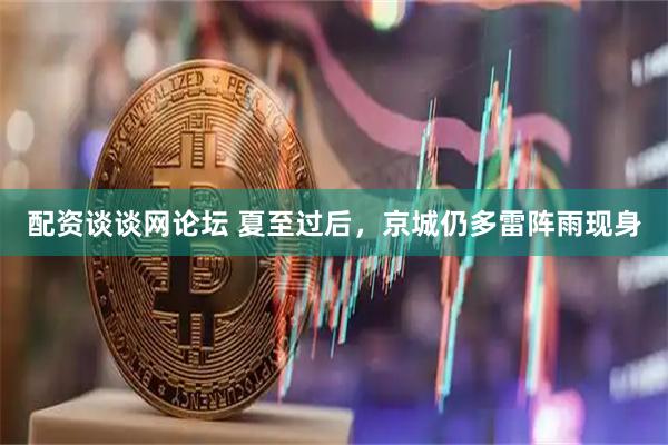 配资谈谈网论坛 夏至过后，京城仍多雷阵雨现身