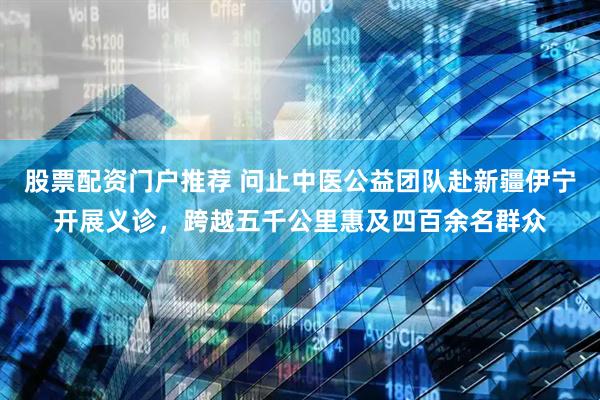 股票配资门户推荐 问止中医公益团队赴新疆伊宁开展义诊，跨越五千公里惠及四百余名群众