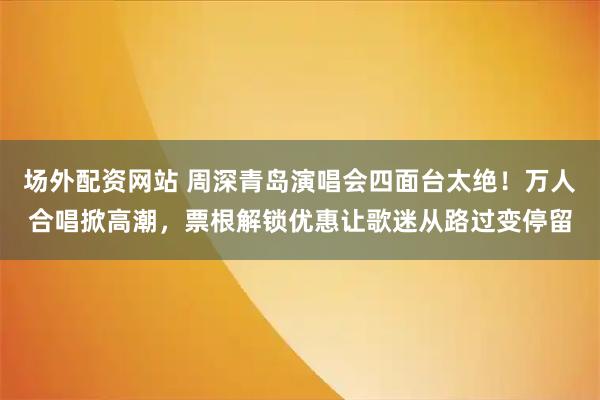 场外配资网站 周深青岛演唱会四面台太绝！万人合唱掀高潮，票根解锁优惠让歌迷从路过变停留