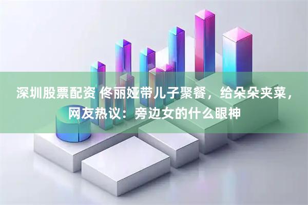 深圳股票配资 佟丽娅带儿子聚餐，给朵朵夹菜，网友热议：旁边女的什么眼神