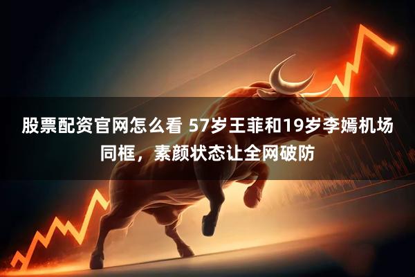 股票配资官网怎么看 57岁王菲和19岁李嫣机场同框，素颜状态让全网破防