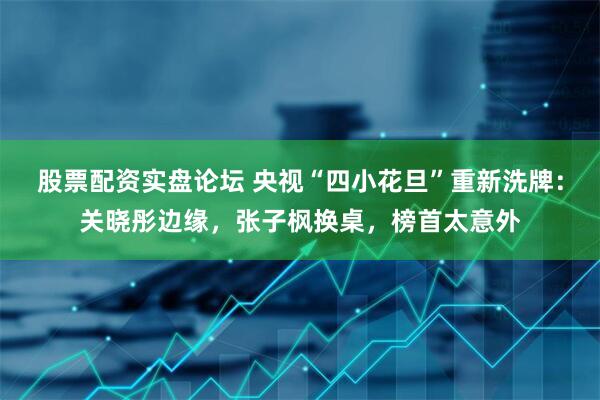 股票配资实盘论坛 央视“四小花旦”重新洗牌：关晓彤边缘，张子枫换桌，榜首太意外