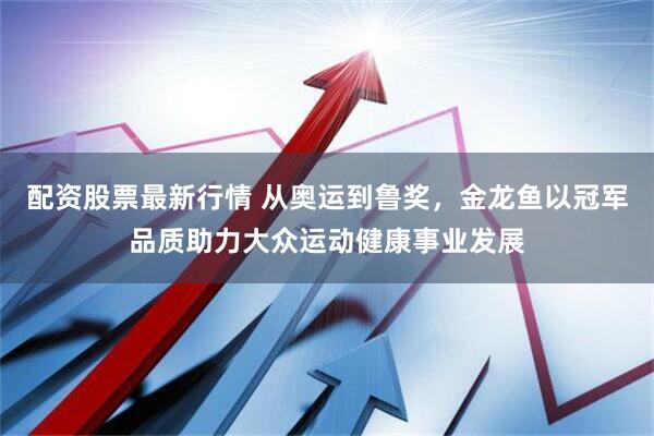 配资股票最新行情 从奥运到鲁奖，金龙鱼以冠军品质助力大众运动健康事业发展